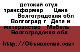  детский стул трансформер   › Цена ­ 1 500 - Волгоградская обл., Волгоград г. Дети и материнство » Мебель   . Волгоградская обл.